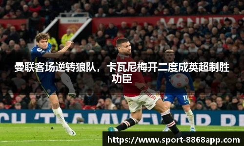 曼联客场逆转狼队，卡瓦尼梅开二度成英超制胜功臣